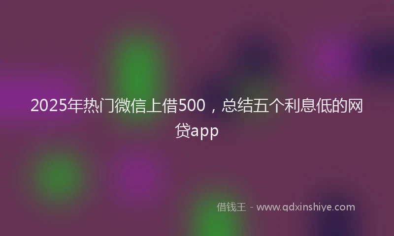 2025年热门微信上借500，总结五个利息低的网贷app