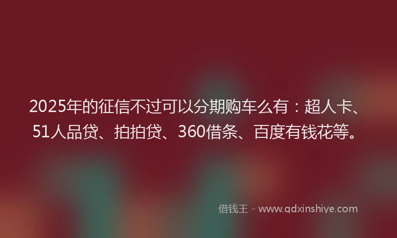2025年的征信不过可以分期购车么有：超人卡、51人品贷、拍拍贷、360借条、百度有钱花等。