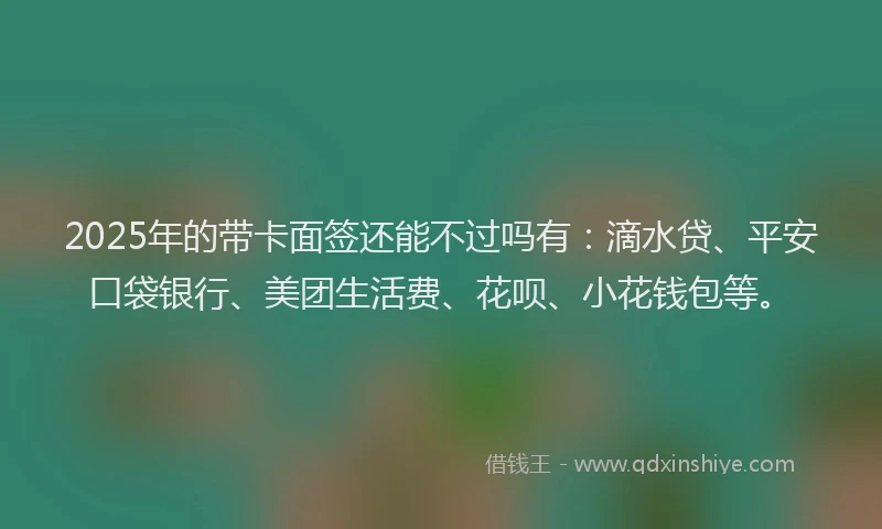2025年的带卡面签还能不过吗有：滴水贷、平安口袋银行、美团生活费、花呗、小花钱包等。