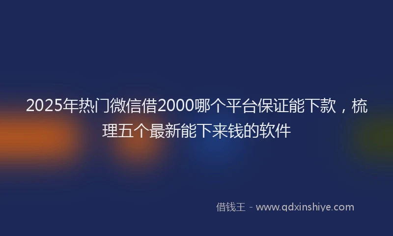 2025年热门微信借2000哪个平台保证能下款，梳理五个最新能下来钱的软件