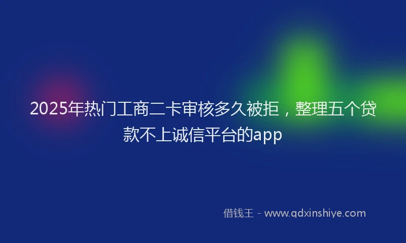 2025年热门工商二卡审核多久被拒，整理五个贷款不上诚信平台的app
