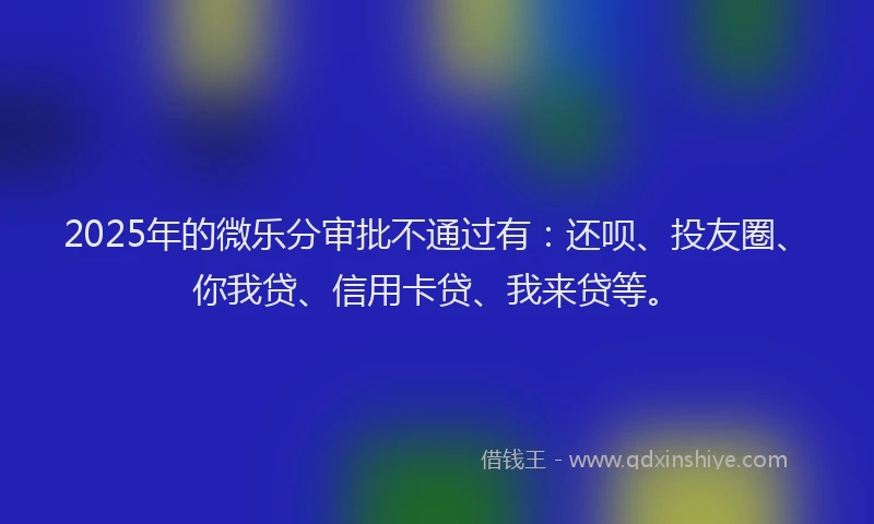 2025年的微乐分审批不通过有：还呗、投友圈、你我贷、信用卡贷、我来贷等。