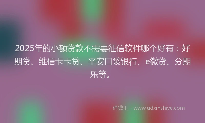 2025年的小额贷款不需要征信软件哪个好有：好期贷、维信卡卡贷、平安口袋银行、e微贷、分期乐等。