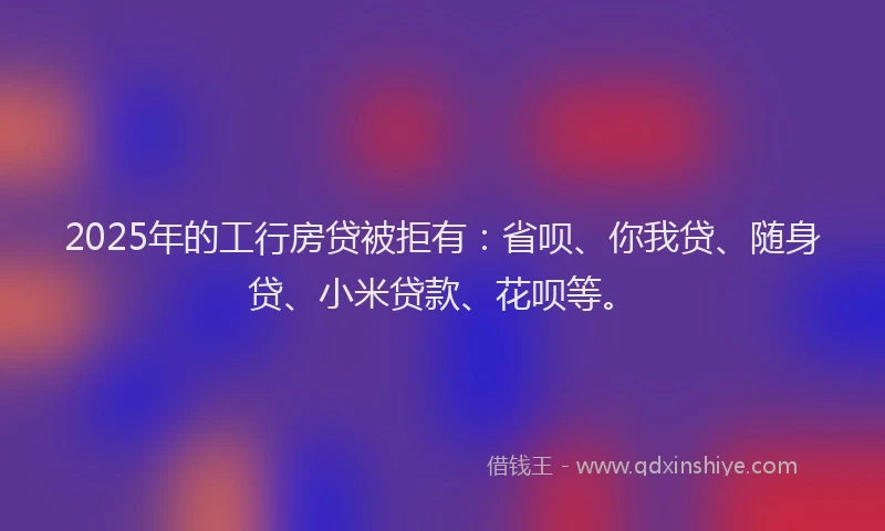 2025年的工行房贷被拒有:省呗、你我贷、随身贷、小米贷款、花呗等。