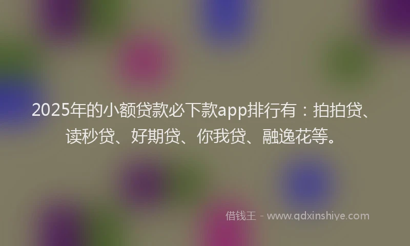 2025年的小额贷款必下款app排行有：拍拍贷、读秒贷、好期贷、你我贷、融逸花等。