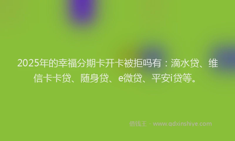 2025年的幸福分期卡开卡被拒吗有：滴水贷、维信卡卡贷、随身贷、e微贷、平安i贷等。