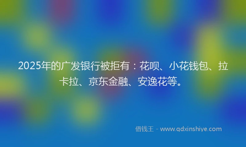 2025年的广发银行被拒有：花呗、小花钱包、拉卡拉、京东金融、安逸花等。