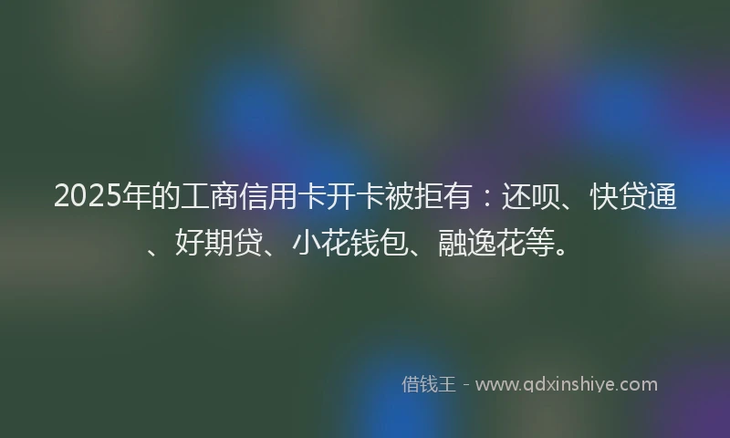 2025年的工商信用卡开卡被拒有：还呗、快贷通、好期贷、小花钱包、融逸花等。