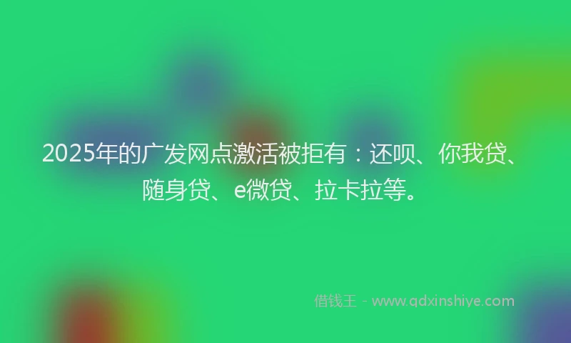 2025年的广发网点激活被拒有：还呗、你我贷、随身贷、e微贷、拉卡拉等。