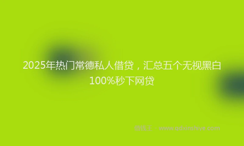 2025年热门常德私人借贷，汇总五个无视黑白100%秒下网贷
