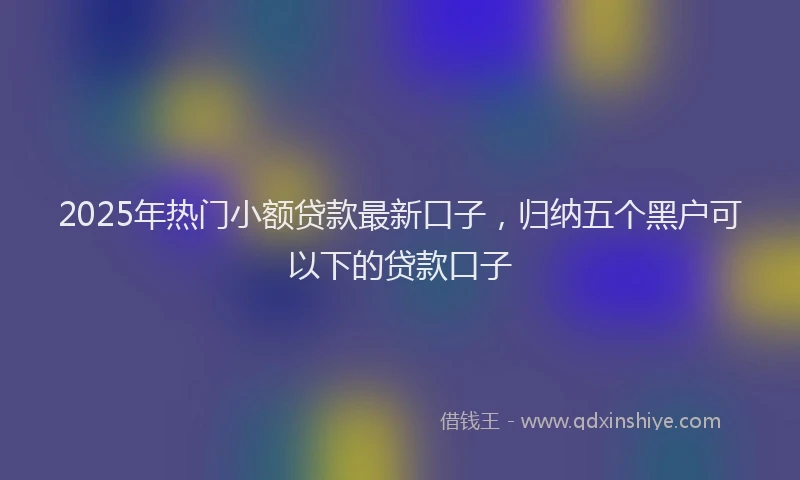 2025年热门小额贷款最新口子，归纳五个黑户可以下的贷款口子