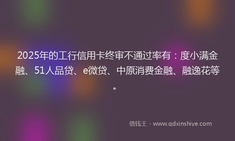 2025年的工行信用卡终审不通过率有：度小满金融、51人品贷、e微贷、中原消费金融、融逸花等。