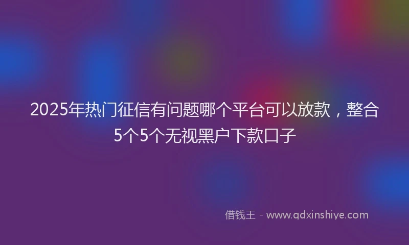 2025年热门征信有问题哪个平台可以放款，整合5个5个无视黑户下款口子