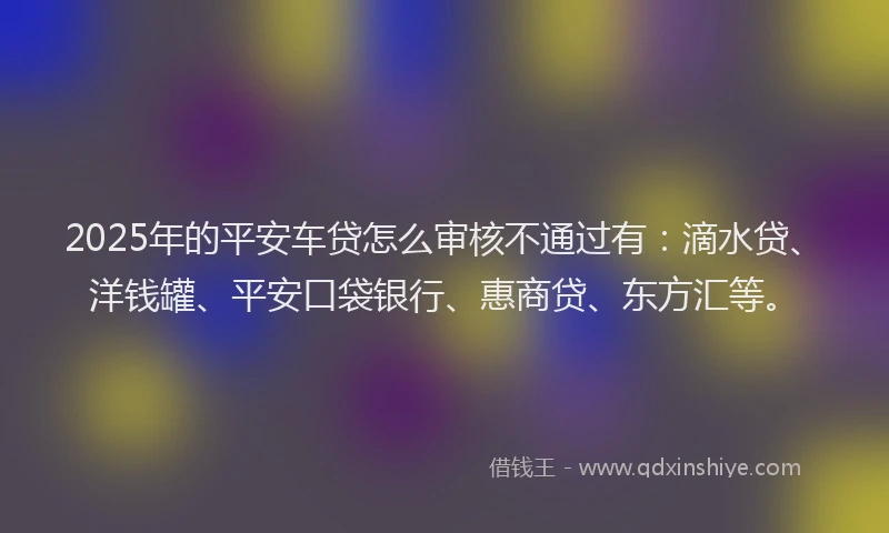 2025年的平安车贷怎么审核不通过有：滴水贷、洋钱罐、平安口袋银行、惠商贷、东方汇等。
