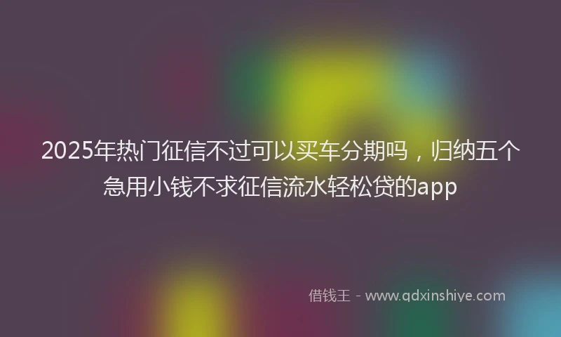 2025年热门征信不过可以买车分期吗，归纳五个急用小钱不求征信流水轻松贷的app