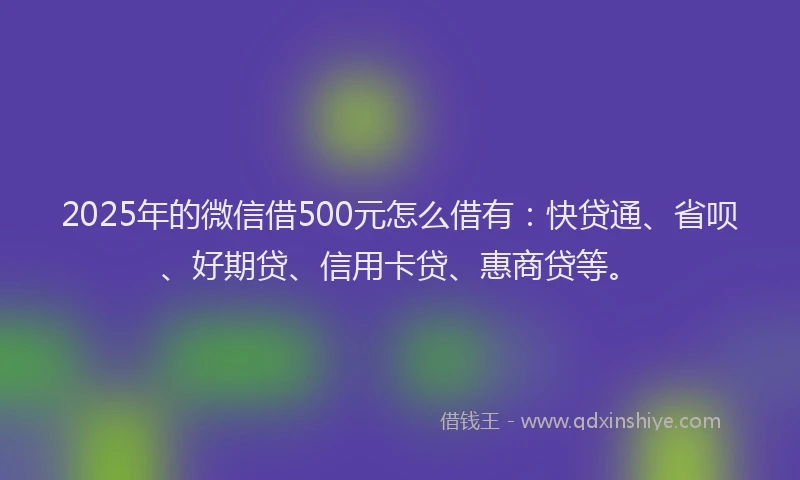2025年的微信借500元怎么借有：快贷通、省呗、好期贷、信用卡贷、惠商贷等。