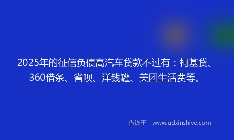 2025年的征信负债高汽车贷款不过有：柯基贷、360借条、省呗、洋钱罐、美团生活费等。