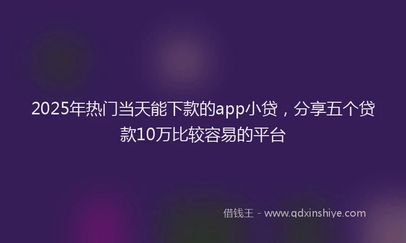 2025年热门当天能下款的app小贷，分享五个贷款10万比较容易的平台