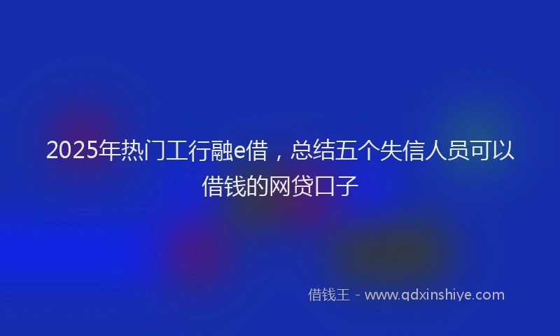 2025年热门工行融e借，总结五个失信人员可以借钱的网贷口子