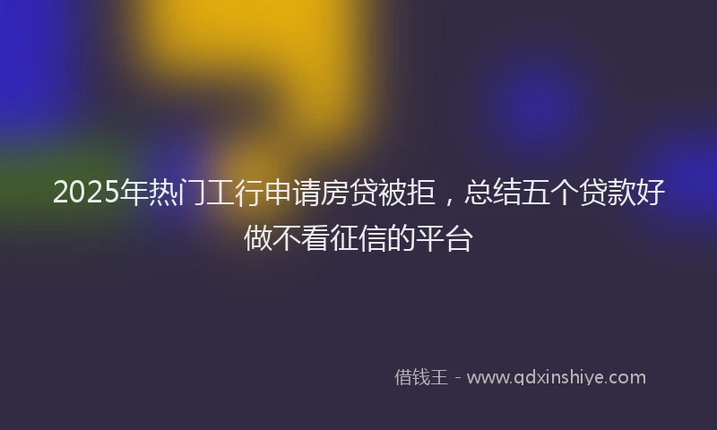 2025年热门工行申请房贷被拒，总结五个贷款好做不看征信的平台