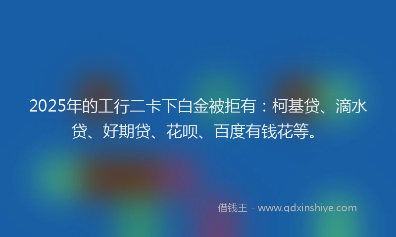 2025年的工行二卡下白金被拒有：柯基贷、滴水贷、好期贷、花呗、百度有钱花等。
