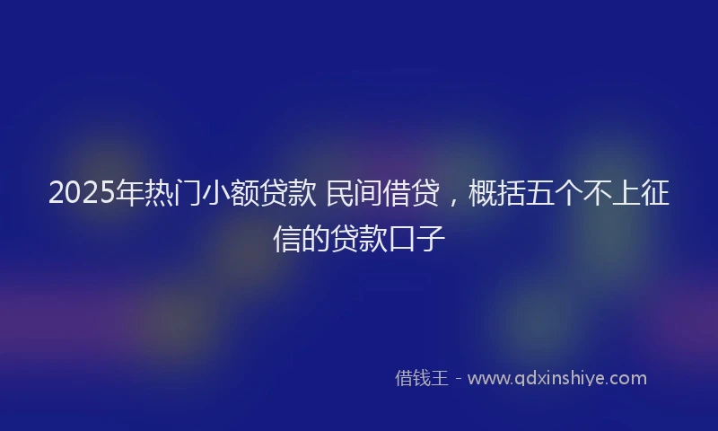 2025年热门小额贷款 民间借贷，概括五个不上征信的贷款口子