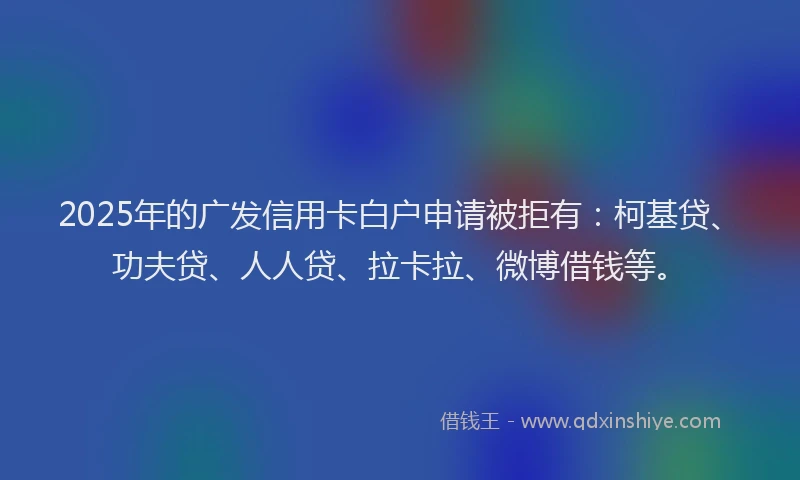 2025年的广发信用卡白户申请被拒有：柯基贷、功夫贷、人人贷、拉卡拉、微博借钱等。