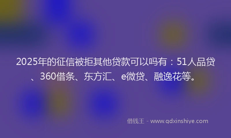 2025年的征信被拒其他贷款可以吗有：51人品贷、360借条、东方汇、e微贷、融逸花等。