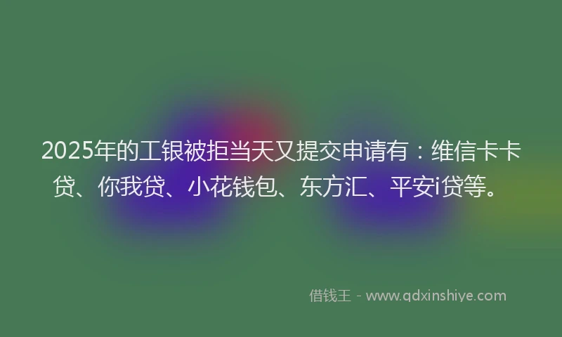 2025年的工银被拒当天又提交申请有：维信卡卡贷、你我贷、小花钱包、东方汇、平安i贷等。