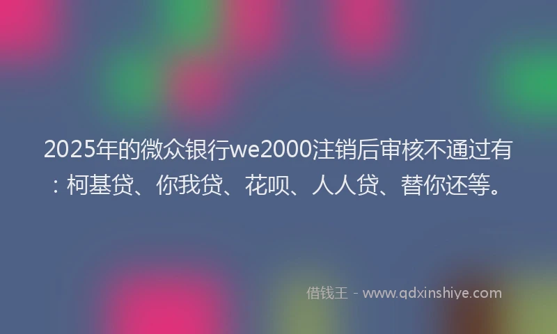 2025年的微众银行we2000注销后审核不通过有：柯基贷、你我贷、花呗、人人贷、替你还等。
