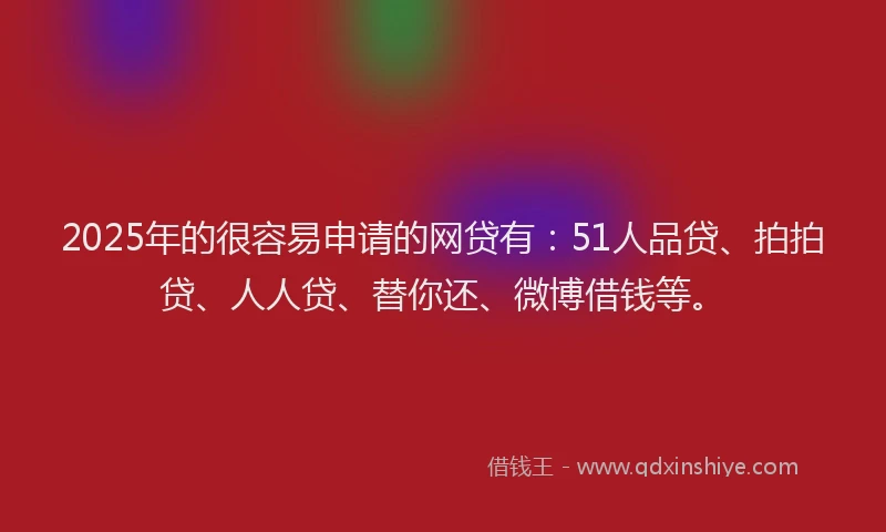 2025年的很容易申请的网贷有：51人品贷、拍拍贷、人人贷、替你还、微博借钱等。