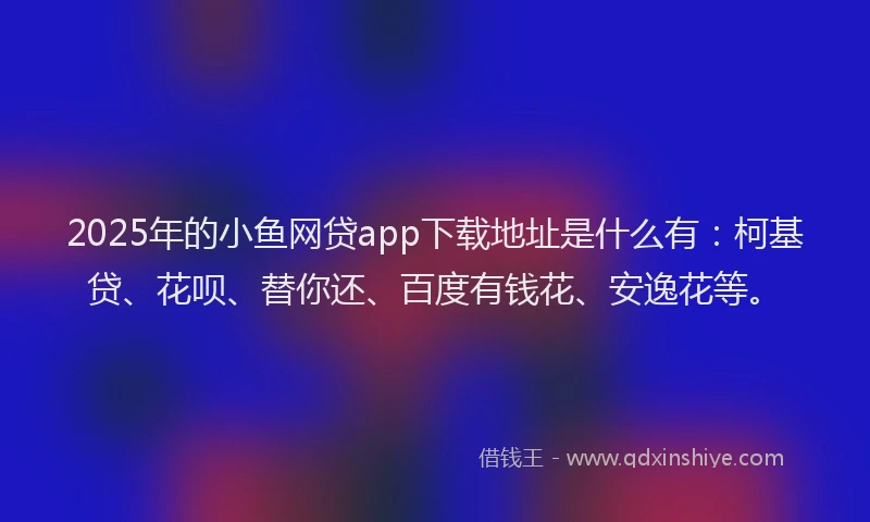 2025年的小鱼网贷app下载地址是什么有：柯基贷、花呗、替你还、百度有钱花、安逸花等。