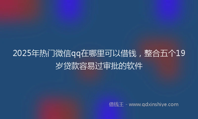 2025年热门微信qq在哪里可以借钱，整合五个19岁贷款容易过审批的软件