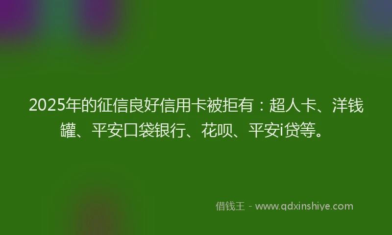 2025年的征信良好信用卡被拒有：超人卡、洋钱罐、平安口袋银行、花呗、平安i贷等。