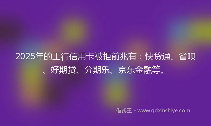 2025年的工行信用卡被拒前兆有：快贷通、省呗、好期贷、分期乐、京东金融等。