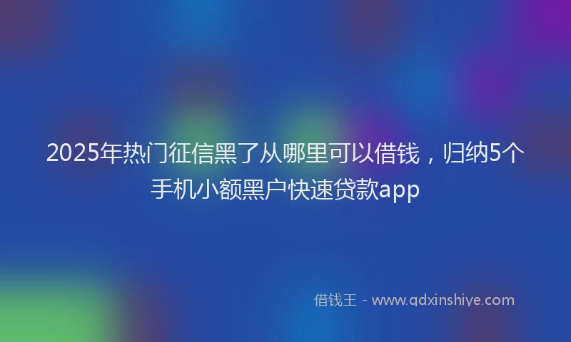 2025年热门征信黑了从哪里可以借钱，归纳5个手机小额黑户快速贷款app