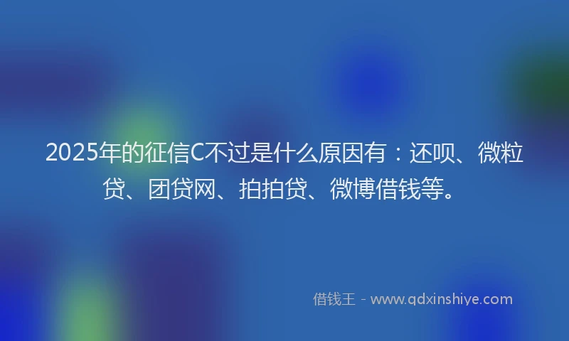 2025年的征信C不过是什么原因有：还呗、微粒贷、团贷网、拍拍贷、微博借钱等。
