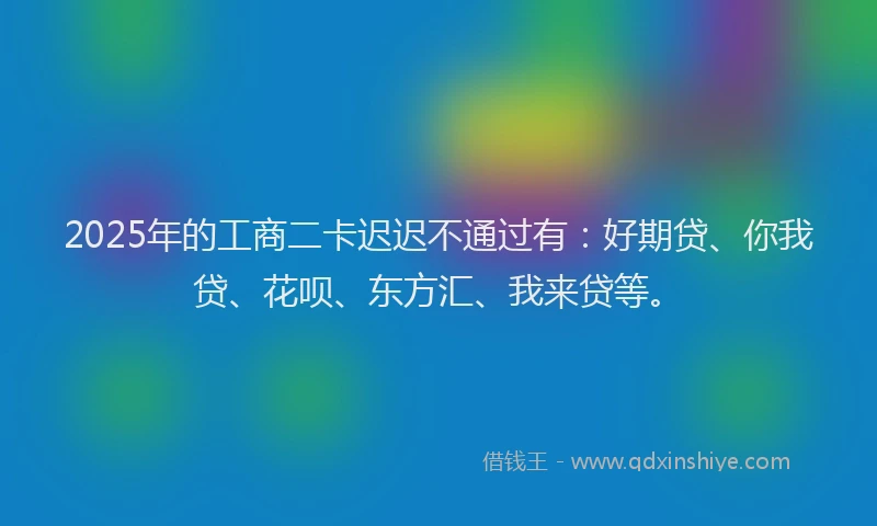 2025年的工商二卡迟迟不通过有：好期贷、你我贷、花呗、东方汇、我来贷等。