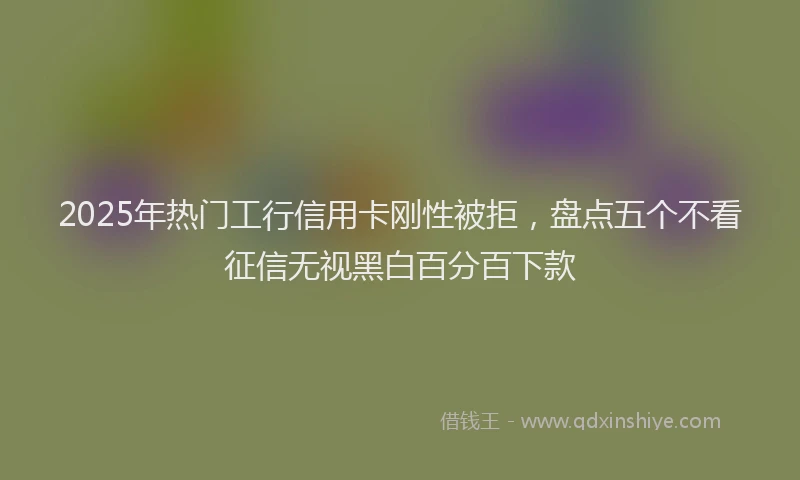 2025年热门工行信用卡刚性被拒，盘点五个不看征信无视黑白百分百下款