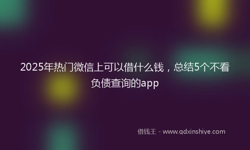 2025年热门微信上可以借什么钱，总结5个不看负债查询的app