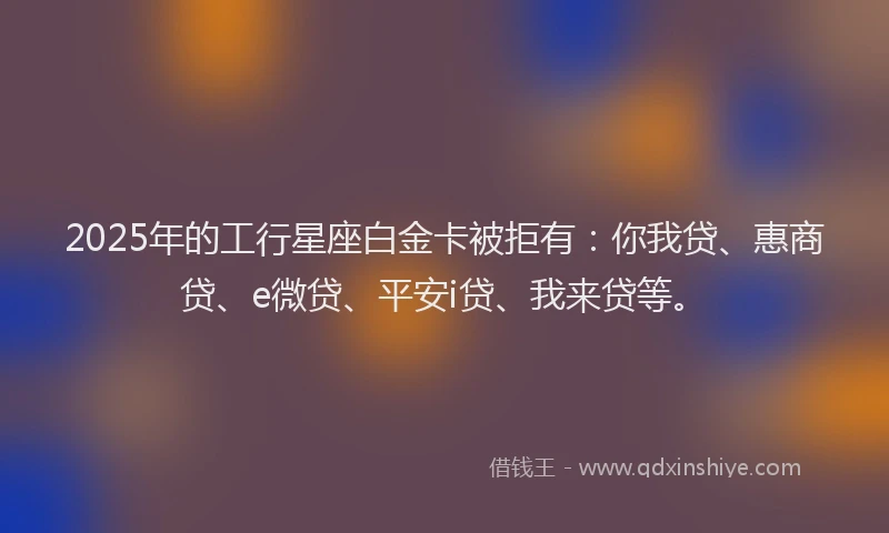 2025年的工行星座白金卡被拒有：你我贷、惠商贷、e微贷、平安i贷、我来贷等。