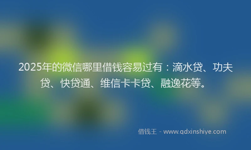 2025年的微信哪里借钱容易过有：滴水贷、功夫贷、快贷通、维信卡卡贷、融逸花等。