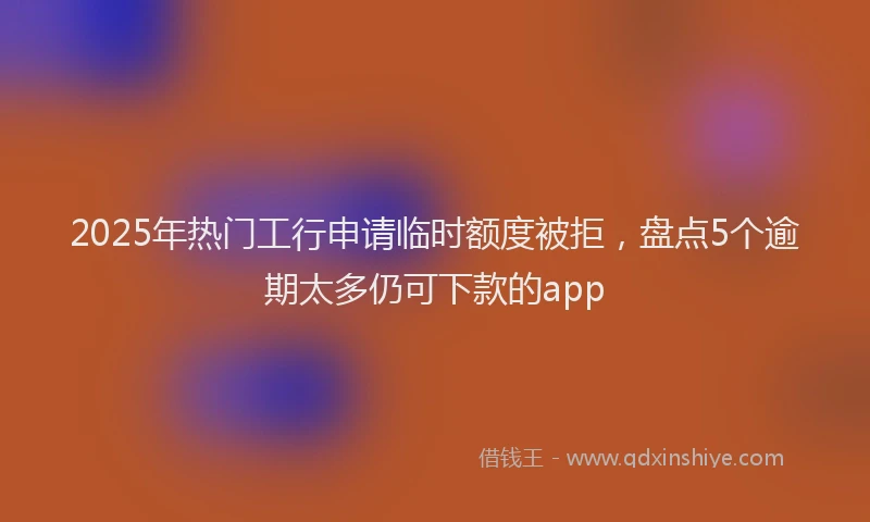 2025年热门工行申请临时额度被拒，盘点5个逾期太多仍可下款的app
