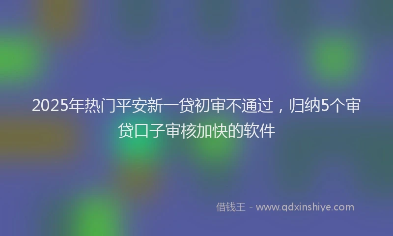 2025年热门平安新一贷初审不通过,归纳5个审贷口子审核加快的软件