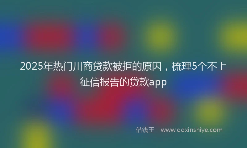 2025年热门川商贷款被拒的原因，梳理5个不上征信报告的贷款app