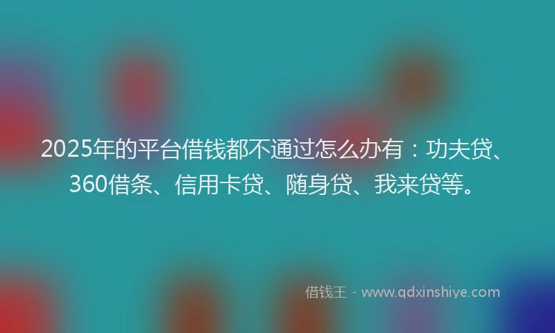 2025年的平台借钱都不通过怎么办有：功夫贷、360借条、信用卡贷、随身贷、我来贷等。