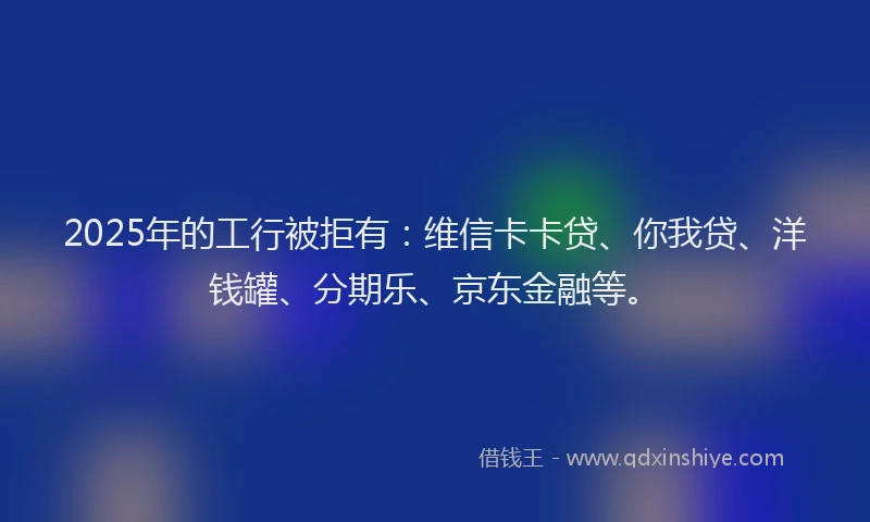 2025年的工行被拒有：维信卡卡贷、你我贷、洋钱罐、分期乐、京东金融等。