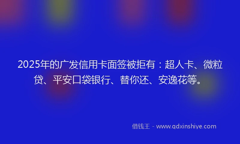 2025年的广发信用卡面签被拒有：超人卡、微粒贷、平安口袋银行、替你还、安逸花等。