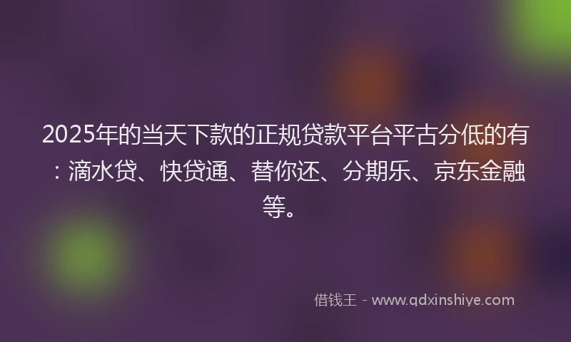 2025年的当天下款的正规贷款平台平古分低的有：滴水贷、快贷通、替你还、分期乐、京东金融等。