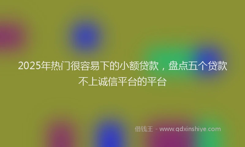2025年热门很容易下的小额贷款，盘点五个贷款不上诚信平台的平台